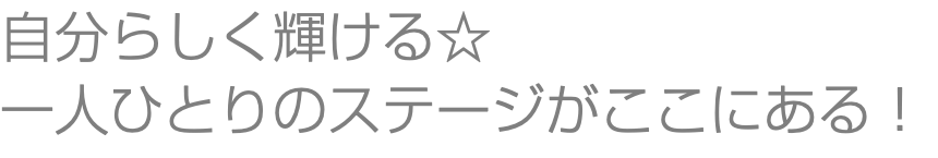自分らしく輝ける☆ 一人ひとりのステージがここにある！